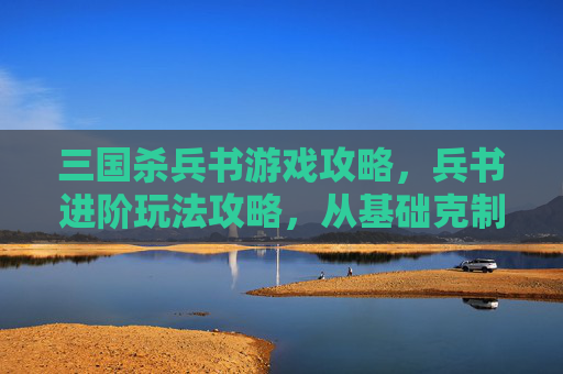 三国杀兵书游戏攻略，兵书进阶玩法攻略，从基础克制到神技游走，全面拆解实战技巧