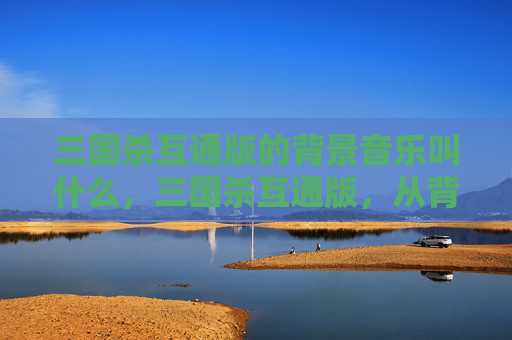 三国杀互通版的背景音乐叫什么，三国杀互通版，从背景音乐到玩法融合，解锁全新策略体验攻略