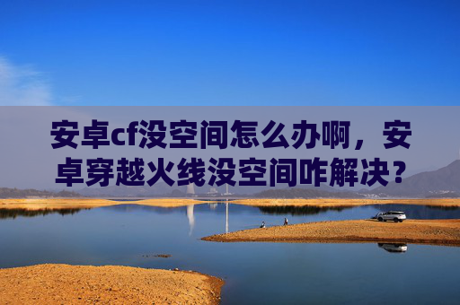 安卓cf没空间怎么办啊，安卓穿越火线没空间咋解决？这份实用攻略助你突破限制