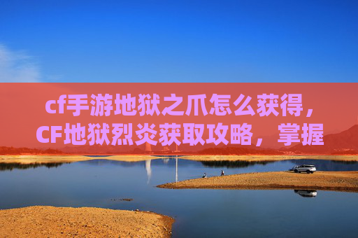 cf手游地狱之爪怎么获得，CF地狱烈炎获取攻略，掌握核心规则，轻松解锁神级战斗利器