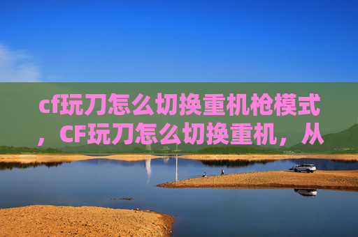 cf玩刀怎么切换重机枪模式，CF玩刀怎么切换重机，从入门到精通的核心操作指南