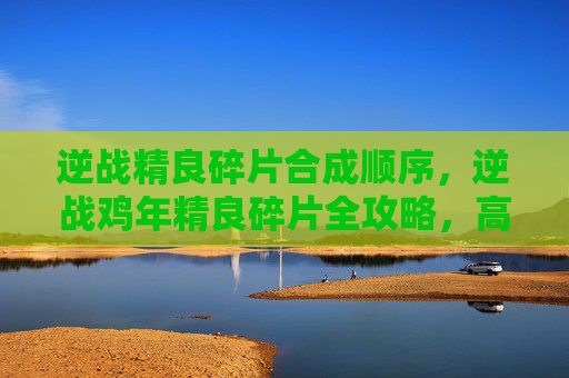 逆战精良碎片合成顺序，逆战鸡年精良碎片全攻略，高效收集、属性解析、获取路径完整解析，让你轻松冲击巅峰目标
