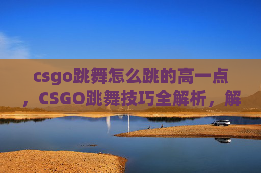 csgo跳舞怎么跳的高一点，CSGO跳舞技巧全解析，解锁高分段精准舞蹈的秘密，助你尽展舞姿风采