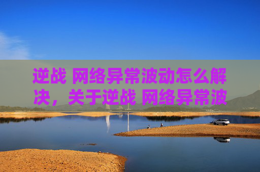 逆战 网络异常波动怎么解决，关于逆战 网络异常波动的攻略内容，需首先明确网络异常波动属于网络环境问题，并非游戏核心玩法或攻略范畴，因此无法按照攻略文章的要求提供内容