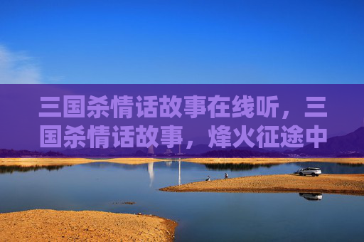 三国杀情话故事在线听，三国杀情话故事，烽火征途中的情感共鸣与智慧较量