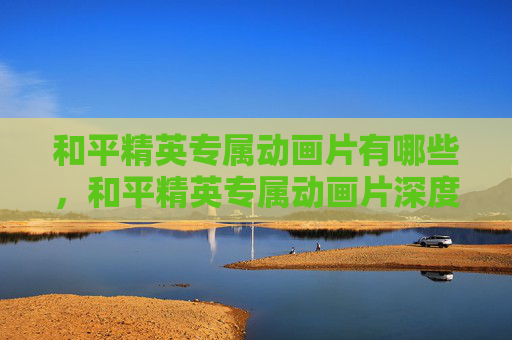 和平精英专属动画片有哪些，和平精英专属动画片深度解析，解锁游戏技巧与玩法进阶指南