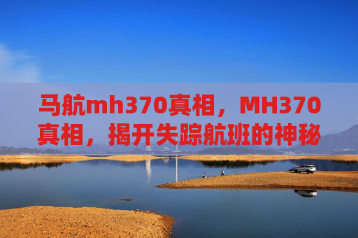 马航mh370真相,MH370真相,揭开失踪航班的神秘面纱 马航mh370真相,MH370真相,揭开失踪航班的神秘面纱