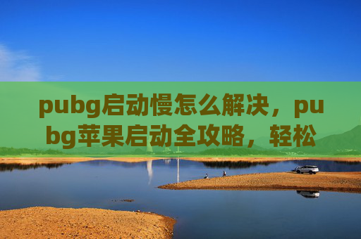 pubg启动慢怎么解决，pubg苹果启动全攻略，轻松开启游戏体验不再受阻