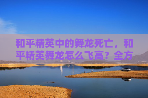 和平精英中的舞龙死亡，和平精英舞龙怎么飞高？全方位进阶攻略来了！