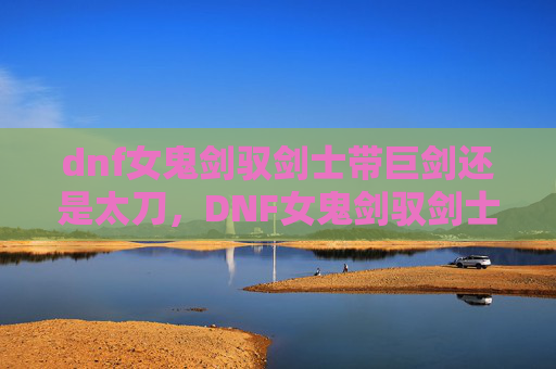 dnf女鬼剑驭剑士带巨剑还是太刀,DNF女鬼剑驭剑士攻略,掌握核心技能与装备选择 dnf女鬼剑驭剑士带巨剑还是太刀,DNF女鬼剑驭剑士攻略,掌握核心技能与装备选择