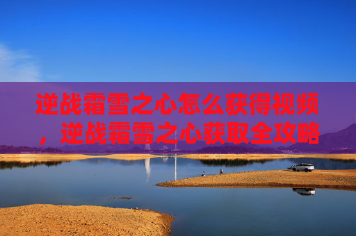 逆战霜雪之心怎么获得视频，逆战霜雪之心获取全攻略，从获取途径到使用技巧，一步到位打造核心武器