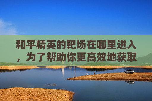 和平精英的靶场在哪里进入，为了帮助你更高效地获取信息并开展相关攻略，我首先为你拟定文章标题
