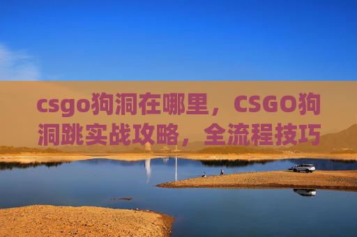 csgo狗洞在哪里，CSGO狗洞跳实战攻略，全流程技巧、风险规避与高效操作指南