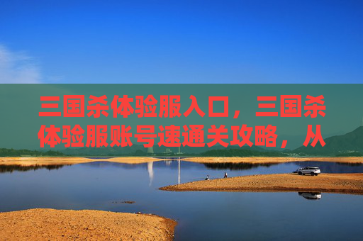 三国杀体验服入口，三国杀体验服账号速通关攻略，从零入门到封神，核心要素与技巧全解析