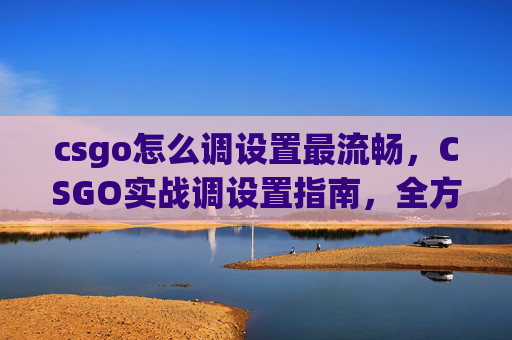 csgo怎么调设置最流畅，CSGO实战调设置指南，全方位优化游戏体验，让操作更精准、挑战更高效
