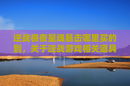 逆战极夜星魂暴击哪里买的到，关于逆战游戏相关道具购买及获取的信息，我无法为你提供具体的攻略内容或购买指导