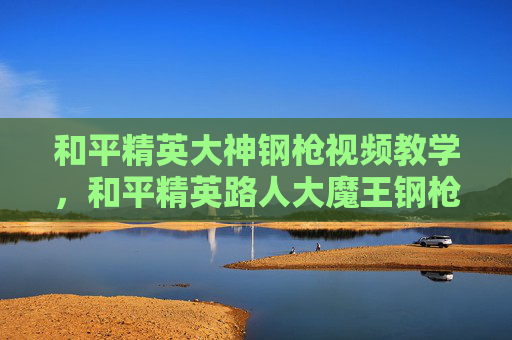 和平精英大神钢枪视频教学，和平精英路人大魔王钢枪攻略，技巧控血量稳的实战打法，轻松稳拿核心战区！