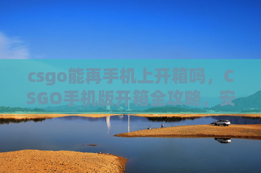 csgo能再手机上开箱吗，CSGO手机版开箱全攻略，安全高效开启开箱乐趣，规避风险获真奖励