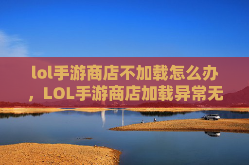 lol手游商店不加载怎么办，LOL手游商店加载异常无解？这份全流程排查攻略助你解决困境