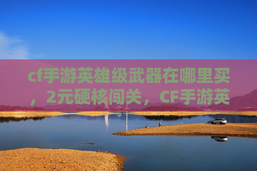 cf手游英雄级武器在哪里买，2元硬核闯关，CF手游英雄级装备升级全攻略，零氪也能畅玩高难局