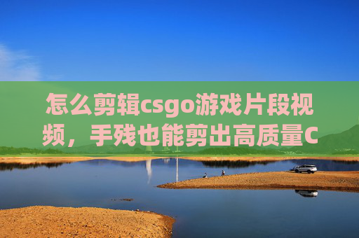 怎么剪辑csgo游戏片段视频，手残也能剪出高质量CSGO片段，从到1的剪辑攻略指南