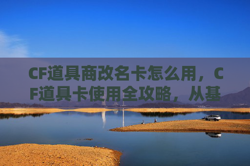 CF道具商改名卡怎么用，CF道具卡使用全攻略，从基础操作到进阶技巧，助你最大化道具价值