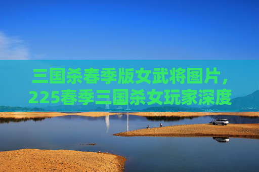 三国杀春季版女武将图片，225春季三国杀女玩家深度攻略，从角色选择到策略优化，解锁胜率巅峰