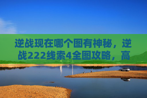 逆战现在哪个图有神秘，逆战222线索4全图攻略，高效获取核心道具与策略应用