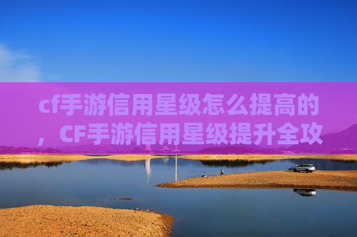cf手游信用星级怎么提高的，CF手游信用星级提升全攻略，快速解锁高星级潜力