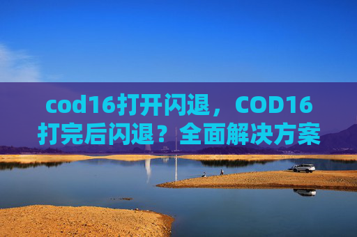 cod16打开闪退，COD16打完后闪退？全面解决方案与避坑指南，让你的通关之路顺畅无忧