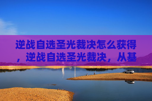 逆战自选圣光裁决怎么获得，逆战自选圣光裁决，从基础到精通，打造最强圣属性阵容的完整攻略