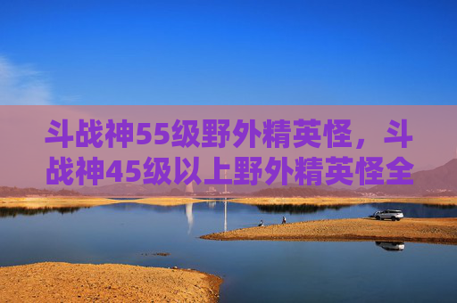 斗战神55级野外精英怪,斗战神45级以上野外精英怪全攻略,攻略技巧、应对策略、收集与实战要点 斗战神55级野外精英怪,斗战神45级以上野外精英怪全攻略,攻略技巧、应对策略、收集与实战要点