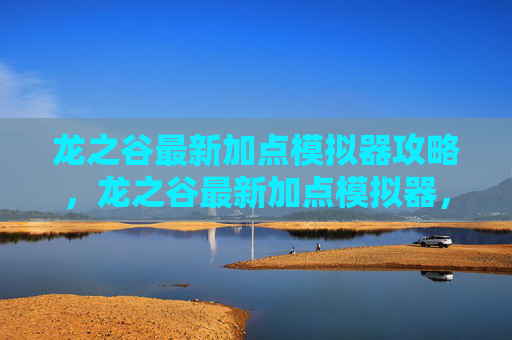 龙之谷最新加点模拟器攻略，龙之谷最新加点模拟器，掌握游戏精髓，打造个性化角色