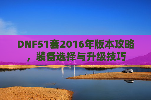 DNF51套2016年版本攻略，装备选择与升级技巧