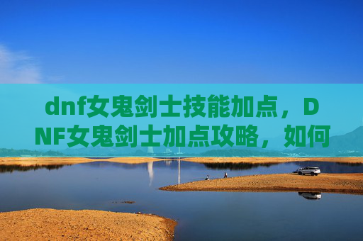 dnf女鬼剑士技能加点，DNF女鬼剑士加点攻略，如何高效利用技能提升战斗力