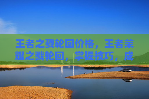 王者之戮轮回价格,王者荣耀之戮轮回,掌握技巧,成为游戏中的主宰者 王者之戮轮回价格,王者荣耀之戮轮回,掌握技巧,成为游戏中的主宰者