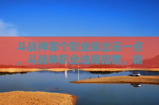 斗战神哪个职业输出高一点,斗战神职业选择指南,输出之王的诞生 斗战神哪个职业输出高一点,斗战神职业选择指南,输出之王的诞生