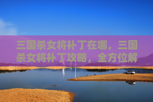三国杀女将补丁在哪，三国杀女将补丁攻略，全方位解析升级技巧与阵容策略
