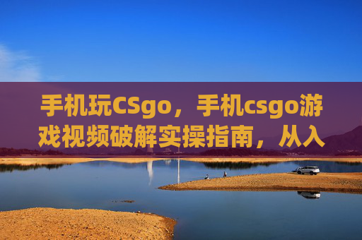 手机玩CSgo，手机csgo游戏视频破解实操指南，从入门到精通全方位攻略，轻松玩转经典对决