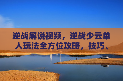 逆战解说视频，逆战少云单人玩法全方位攻略，技巧、阵容与实战解析，轻松搞定单人挑战