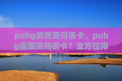 pubg突然变得很卡，pubg画面突然很卡？全方位排查与优化攻略，助你解决游戏卡顿问题