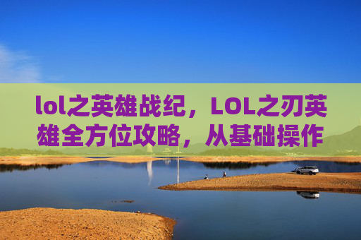 lol之英雄战纪，LOL之刃英雄全方位攻略，从基础操作到实战策略的全面解析