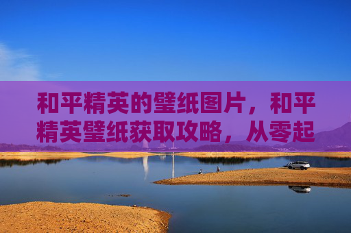和平精英的璧纸图片，和平精英璧纸获取攻略，从零起步到战力飙升的全方位解析，帮你掌握核心玩法与操作技巧