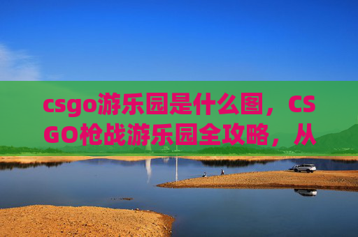 csgo游乐园是什么图，CSGO枪战游乐园全攻略，从定位到通关，一站式掌握王者之道
