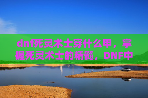 dnf死灵术士穿什么甲,掌握死灵术士的精髓,DNF中不死之身的秘诀 dnf死灵术士穿什么甲,掌握死灵术士的精髓,DNF中不死之身的秘诀