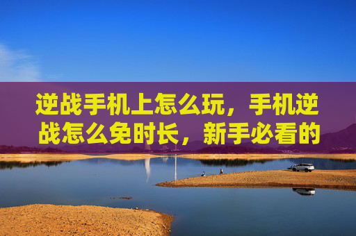 逆战手机上怎么玩，手机逆战怎么免时长，新手必看的全方位避坑攻略