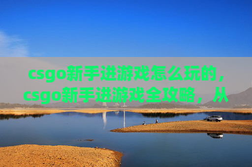 csgo新手进游戏怎么玩的，csgo新手进游戏全攻略，从入门到精通，轻松驾驭战术