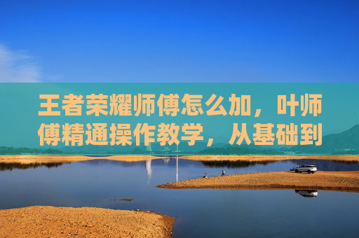 王者荣耀师傅怎么加，叶师傅精通操作教学，从基础到高阶的全方位实战攻略，助你快速掌握王者核心玩法