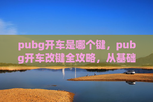 pubg开车是哪个键，pubg开车改键全攻略，从基础设置到进阶技巧，让你驾驶更顺畅、更高效
