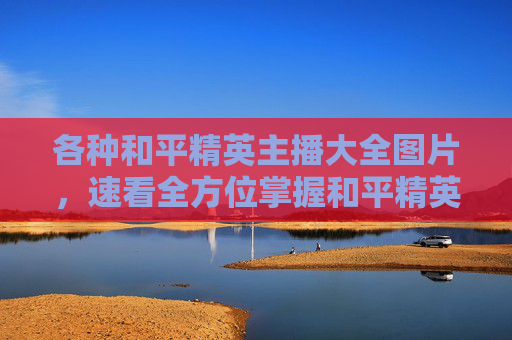 各种和平精英主播大全图片，速看全方位掌握和平精英各类型主播，解锁游戏操作新思路，助你精准匹配竞技心路